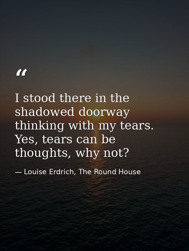 I stood there in the shadowed doorway thinking with my tears. Yes, tears can be thoughts, why not? — Louise Erdrich, The Round House