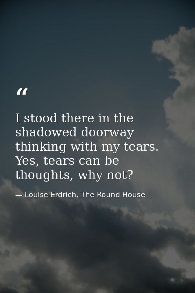 I stood there in the shadowed doorway thinking with my tears. Yes, tears can be thoughts, why not? — Louise Erdrich, The Round House