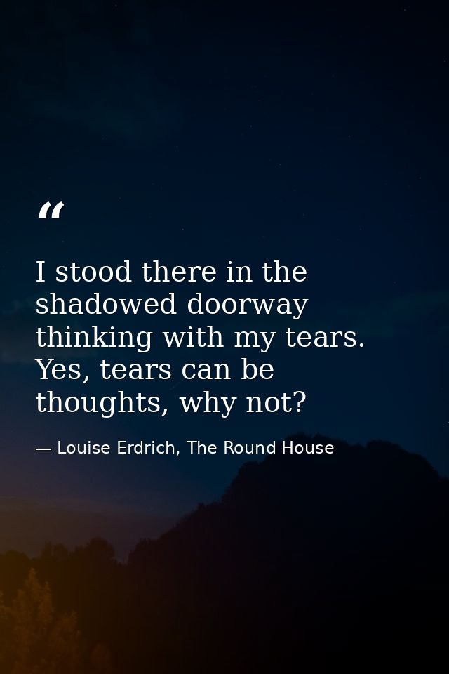 I stood there in the shadowed doorway thinking with my tears. Yes, tears can be thoughts, why not? — Louise Erdrich, The Round House