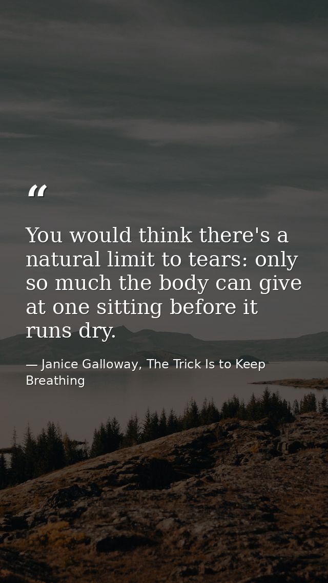 You would think there's a natural limit to tears: only so much the body can give at one sitting before it runs dry. — Janice Galloway, The Trick Is to Keep Breathing