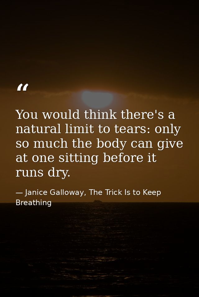 You would think there's a natural limit to tears: only so much the body can give at one sitting before it runs dry. — Janice Galloway, The Trick Is to Keep Breathing