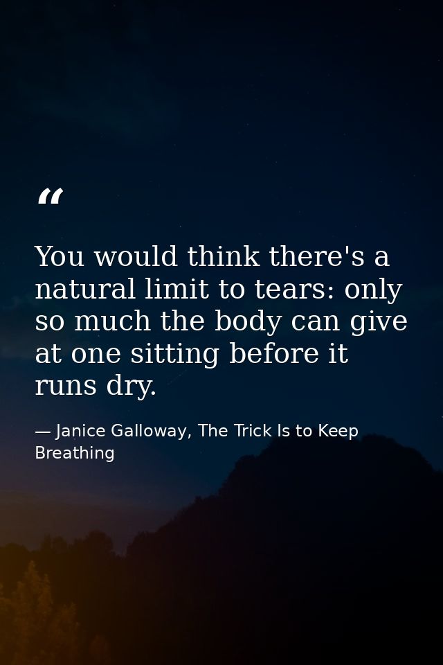 You would think there's a natural limit to tears: only so much the body can give at one sitting before it runs dry. — Janice Galloway, The Trick Is to Keep Breathing