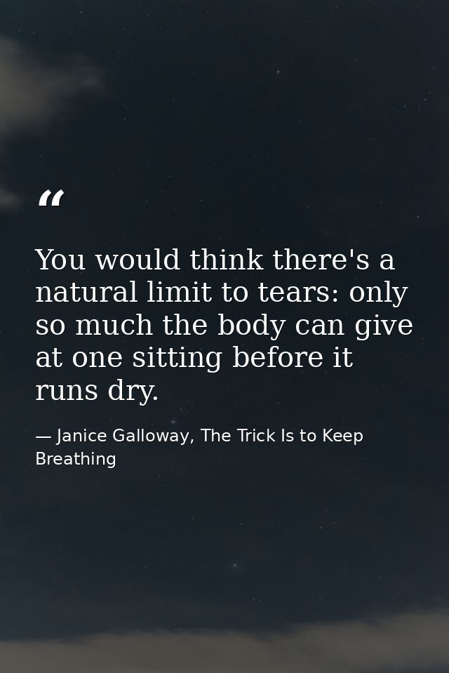 You would think there's a natural limit to tears: only so much the body can give at one sitting before it runs dry. — Janice Galloway, The Trick Is to Keep Breathing