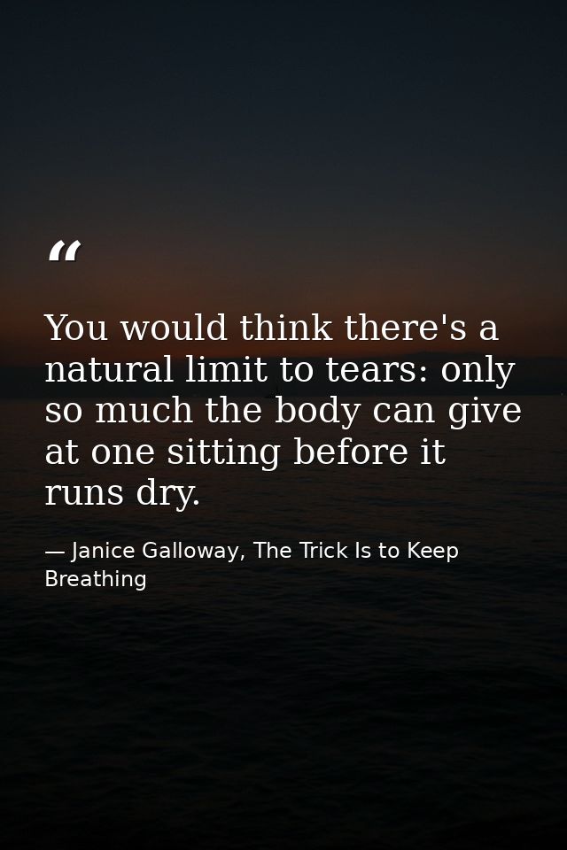 You would think there's a natural limit to tears: only so much the body can give at one sitting before it runs dry. — Janice Galloway, The Trick Is to Keep Breathing