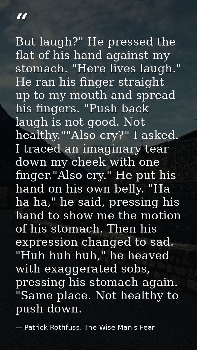 But laugh?" He pressed the flat of his hand against my stomach. "Here lives laugh." He ran his finger straight up to my  — Patrick Rothfuss, The Wise Man's Fear