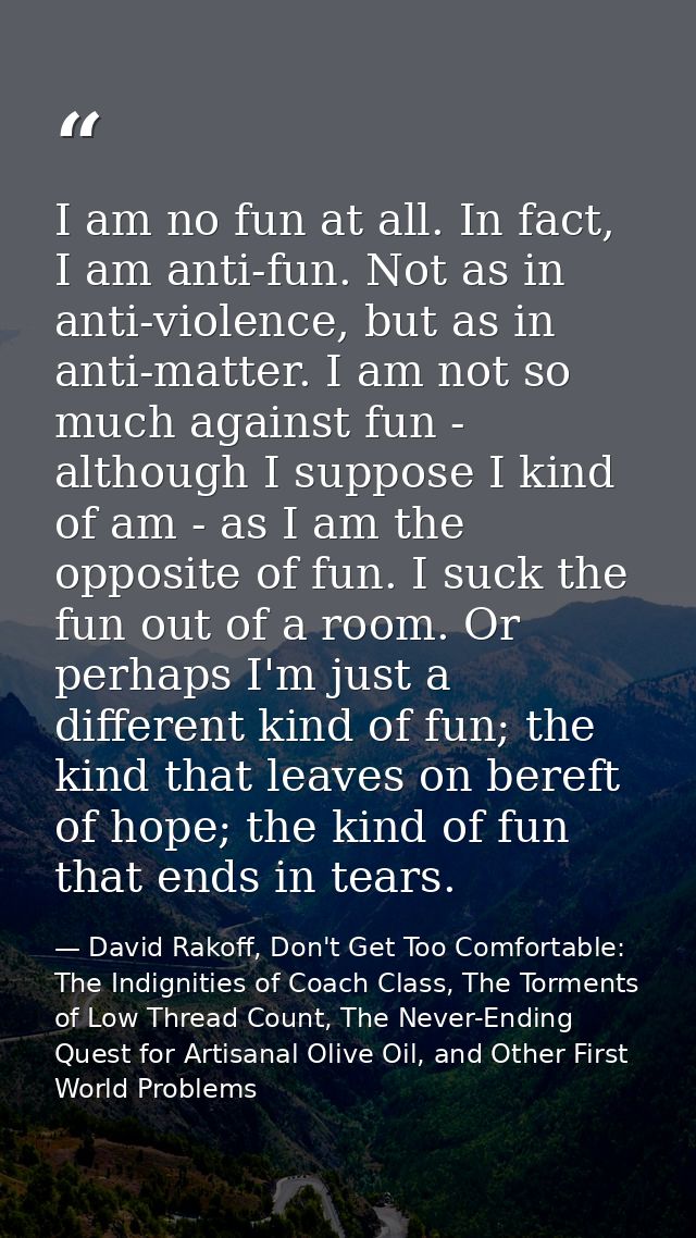 I am no fun at all. In fact, I am anti-fun. Not as in anti-violence, but as in anti-matter. I am not so much against fun — David Rakoff, Don't Get Too Comfortable: The Indignities of Coach Class, The Torments of Low Thread Count, The Never-Ending Quest for Artisanal Olive Oil, and Other First World Problems