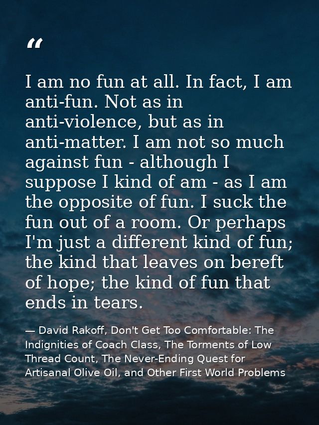 I am no fun at all. In fact, I am anti-fun. Not as in anti-violence, but as in anti-matter. I am not so much against fun — David Rakoff, Don't Get Too Comfortable: The Indignities of Coach Class, The Torments of Low Thread Count, The Never-Ending Quest for Artisanal Olive Oil, and Other First World Problems