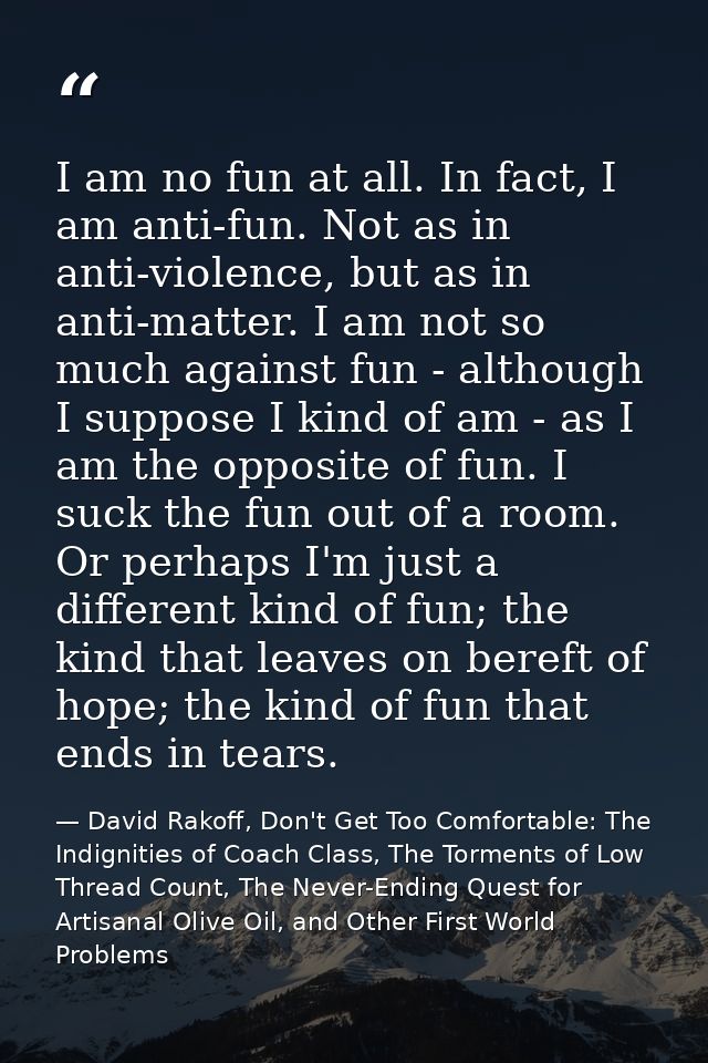 I am no fun at all. In fact, I am anti-fun. Not as in anti-violence, but as in anti-matter. I am not so much against fun — David Rakoff, Don't Get Too Comfortable: The Indignities of Coach Class, The Torments of Low Thread Count, The Never-Ending Quest for Artisanal Olive Oil, and Other First World Problems