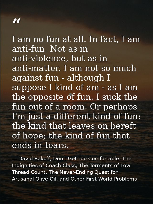 I am no fun at all. In fact, I am anti-fun. Not as in anti-violence, but as in anti-matter. I am not so much against fun — David Rakoff, Don't Get Too Comfortable: The Indignities of Coach Class, The Torments of Low Thread Count, The Never-Ending Quest for Artisanal Olive Oil, and Other First World Problems