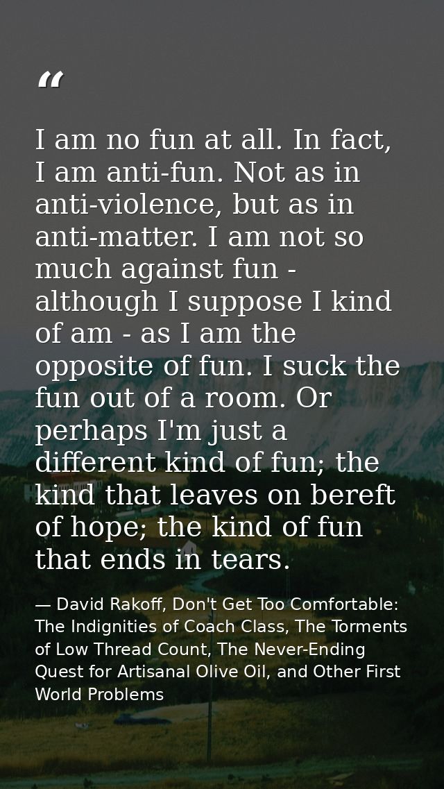 I am no fun at all. In fact, I am anti-fun. Not as in anti-violence, but as in anti-matter. I am not so much against fun — David Rakoff, Don't Get Too Comfortable: The Indignities of Coach Class, The Torments of Low Thread Count, The Never-Ending Quest for Artisanal Olive Oil, and Other First World Problems