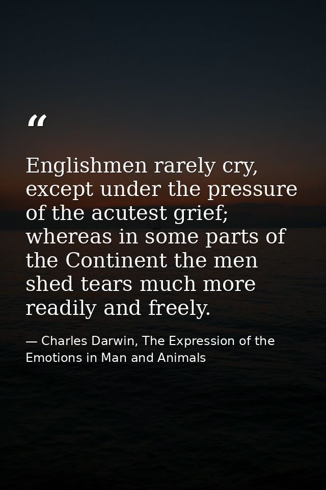Englishmen rarely cry, except under the pressure of the acutest grief; whereas in some parts of the Continent the men sh — Charles Darwin, The Expression of the Emotions in Man and Animals