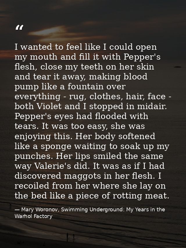 I wanted to feel like I could open my mouth and fill it with Pepper's flesh, close my teeth on her skin and tear it away — Mary Woronov, Swimming Underground: My Years in the Warhol Factory