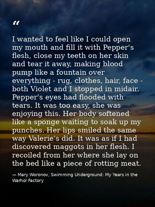 I wanted to feel like I could open my mouth and fill it with Pepper's flesh, close my teeth on her skin and tear it away — Mary Woronov, Swimming Underground: My Years in the Warhol Factory