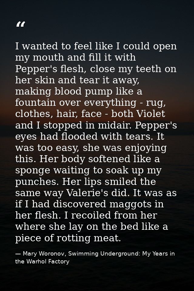 I wanted to feel like I could open my mouth and fill it with Pepper's flesh, close my teeth on her skin and tear it away — Mary Woronov, Swimming Underground: My Years in the Warhol Factory