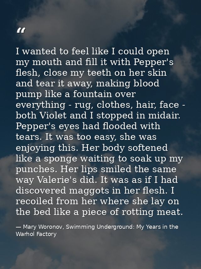 I wanted to feel like I could open my mouth and fill it with Pepper's flesh, close my teeth on her skin and tear it away — Mary Woronov, Swimming Underground: My Years in the Warhol Factory