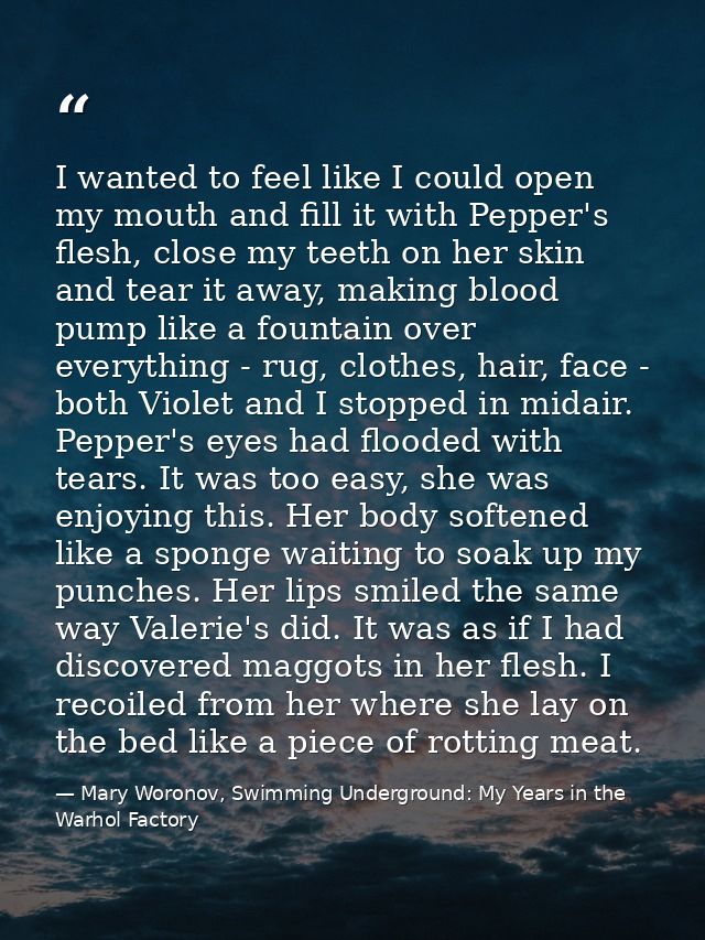 I wanted to feel like I could open my mouth and fill it with Pepper's flesh, close my teeth on her skin and tear it away — Mary Woronov, Swimming Underground: My Years in the Warhol Factory