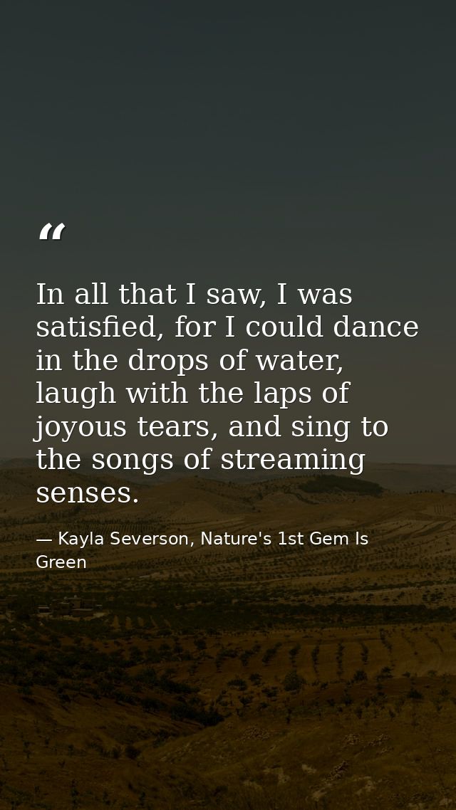 In all that I saw, I was satisfied, for I could dance in the drops of water, laugh with the laps of joyous tears, and si — Kayla Severson, Nature's 1st Gem Is Green
