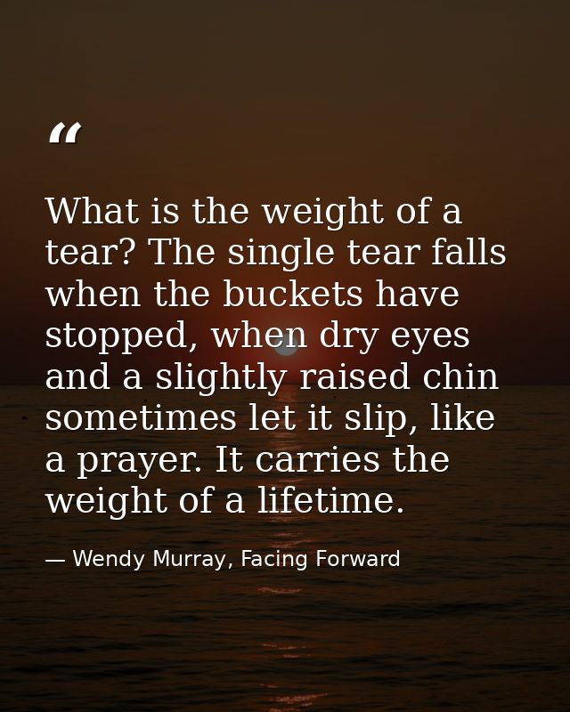 What is the weight of a tear? The single tear falls when the buckets have stopped, when dry eyes and a slightly raised c — Wendy Murray, Facing Forward