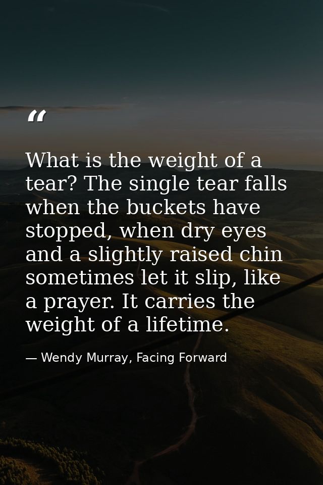 What is the weight of a tear? The single tear falls when the buckets have stopped, when dry eyes and a slightly raised c — Wendy Murray, Facing Forward