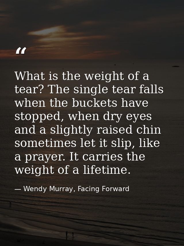 What is the weight of a tear? The single tear falls when the buckets have stopped, when dry eyes and a slightly raised c — Wendy Murray, Facing Forward