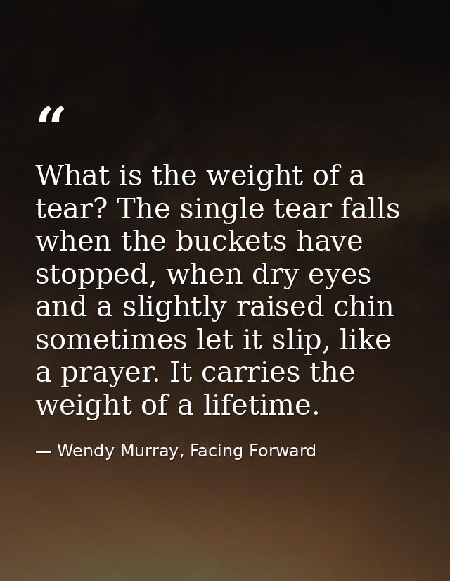 What is the weight of a tear? The single tear falls when the buckets have stopped, when dry eyes and a slightly raised c — Wendy Murray, Facing Forward