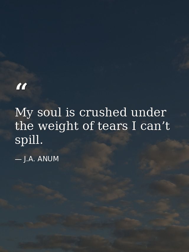 My soul is crushed under the weight of tears I can’t spill. — J.A. ANUM