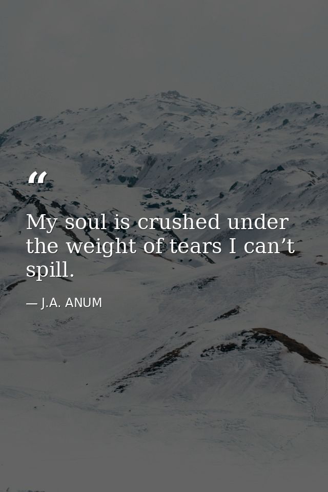 My soul is crushed under the weight of tears I can’t spill. — J.A. ANUM