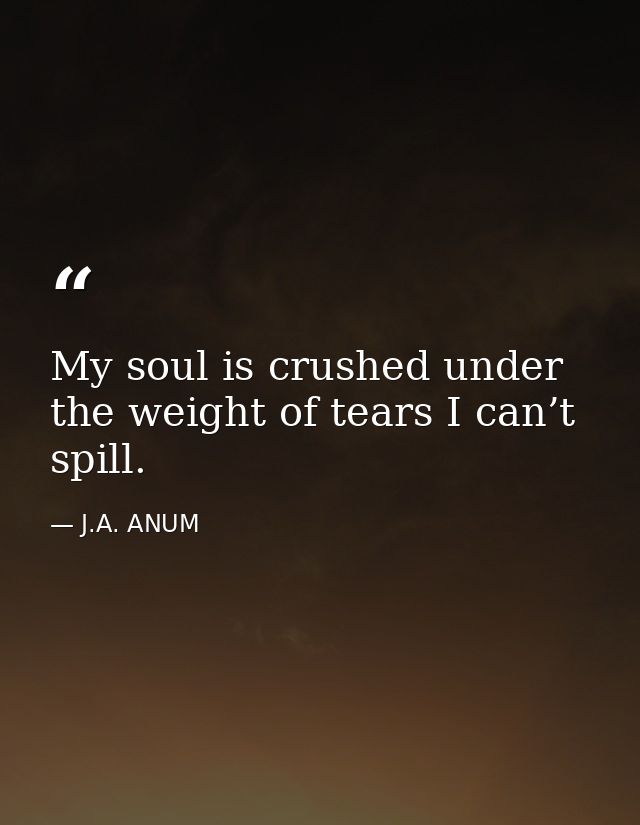 My soul is crushed under the weight of tears I can’t spill. — J.A. ANUM