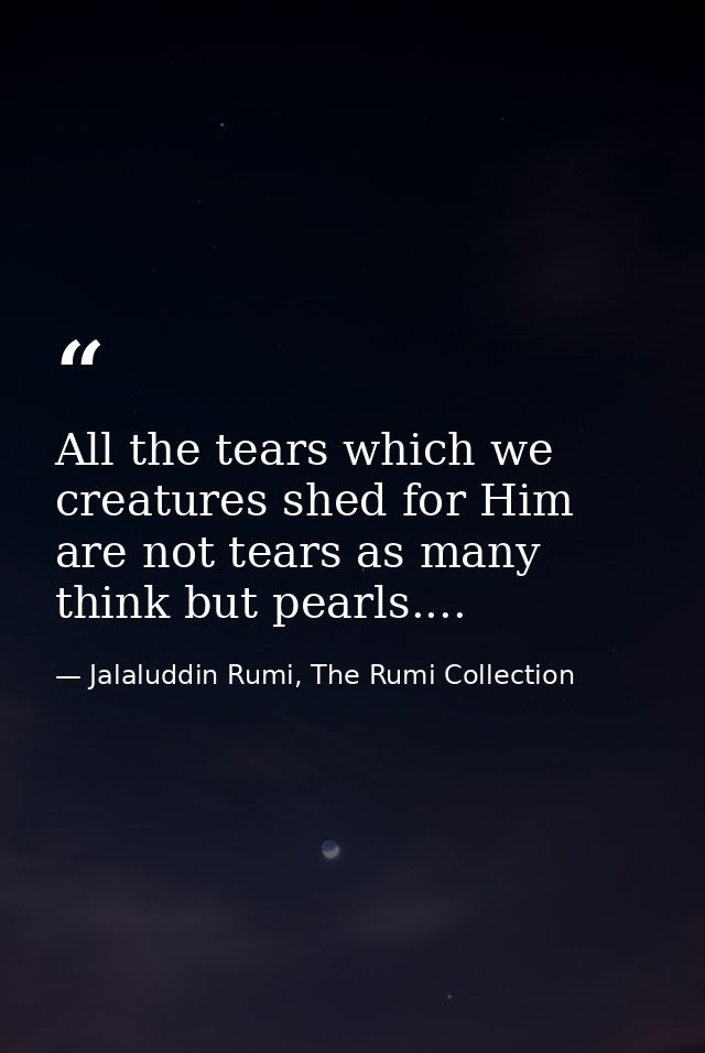 All the tears which we creatures shed for Him are not tears as many think but pearls.... — Jalaluddin Rumi, The Rumi Collection