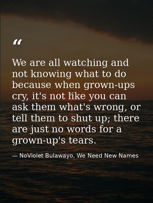 We are all watching and not knowing what to do because when grown-ups cry, it's not like you can ask them what's wrong,  — NoViolet Bulawayo, We Need New Names