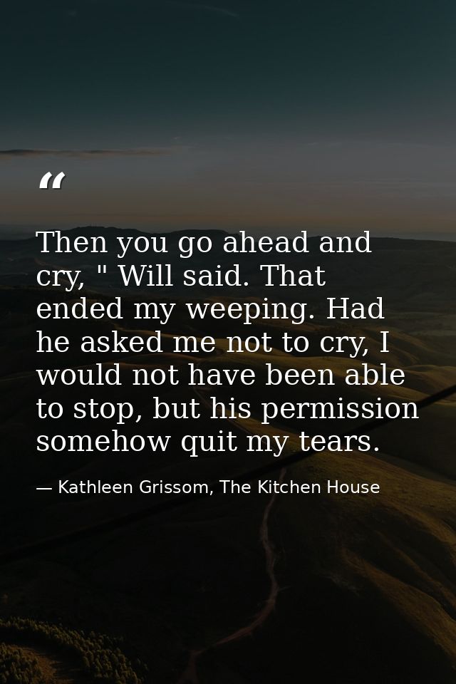 Then you go ahead and cry, " Will said. That ended my weeping. Had he asked me not to cry, I would not have been able to — Kathleen Grissom, The Kitchen House