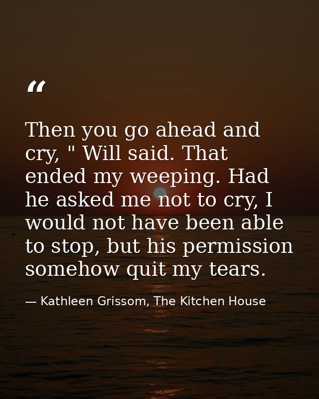 Then you go ahead and cry, " Will said. That ended my weeping. Had he asked me not to cry, I would not have been able to — Kathleen Grissom, The Kitchen House