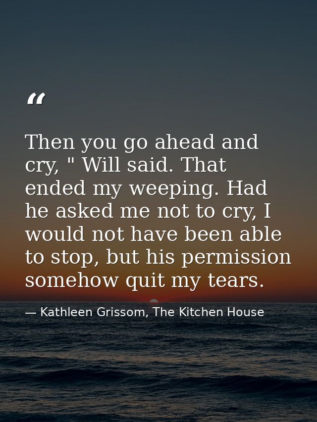 Then you go ahead and cry, " Will said. That ended my weeping. Had he asked me not to cry, I would not have been able to — Kathleen Grissom, The Kitchen House