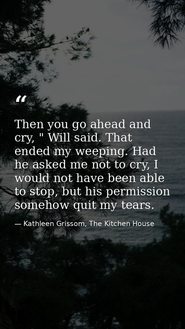 Then you go ahead and cry, " Will said. That ended my weeping. Had he asked me not to cry, I would not have been able to — Kathleen Grissom, The Kitchen House