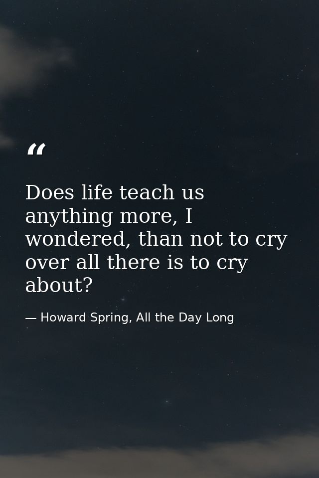 Does life teach us anything more, I wondered, than not to cry over all there is to cry about? — Howard Spring, All the Day Long