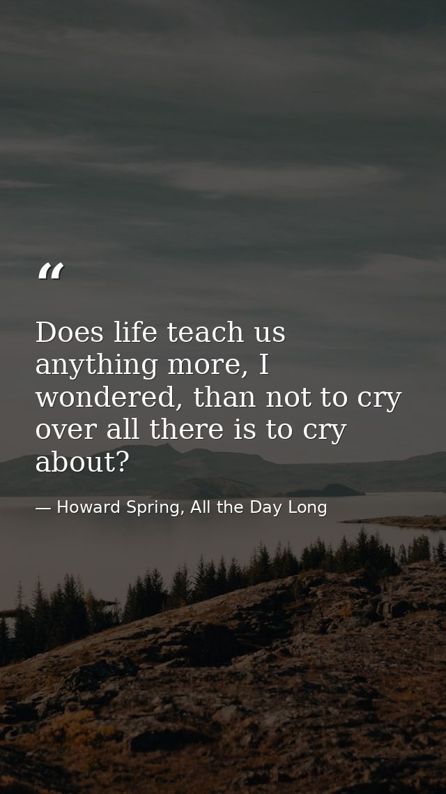 Does life teach us anything more, I wondered, than not to cry over all there is to cry about? — Howard Spring, All the Day Long