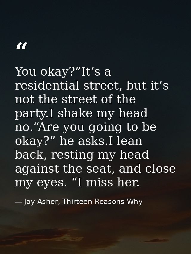 You okay?”It’s a residential street, but it’s not the street of the party.I shake my head no.“Are you going to be okay?” — Jay Asher, Thirteen Reasons Why