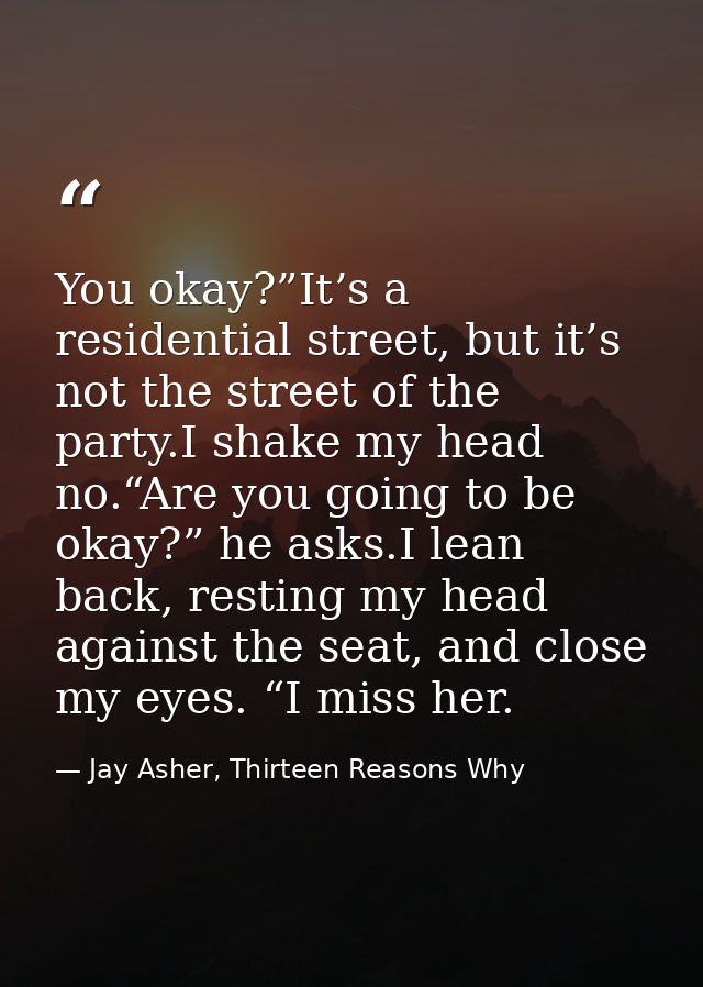 You okay?”It’s a residential street, but it’s not the street of the party.I shake my head no.“Are you going to be okay?” — Jay Asher, Thirteen Reasons Why