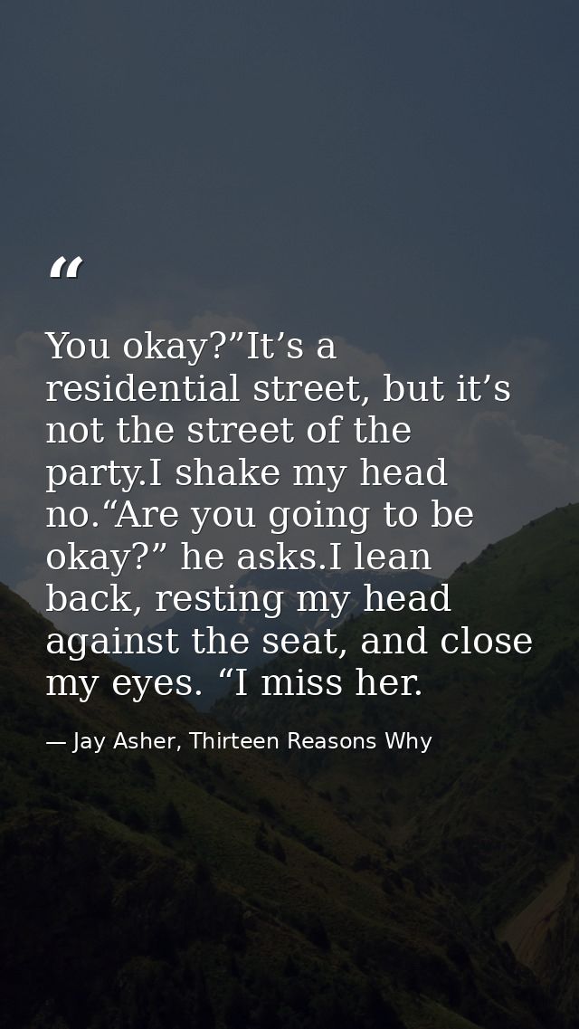 You okay?”It’s a residential street, but it’s not the street of the party.I shake my head no.“Are you going to be okay?” — Jay Asher, Thirteen Reasons Why
