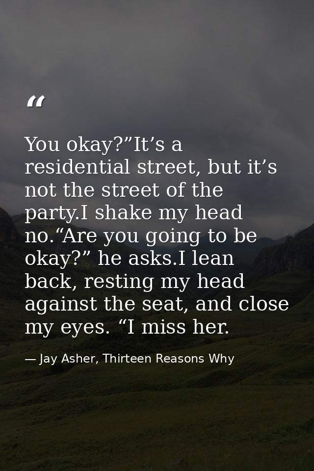 You okay?”It’s a residential street, but it’s not the street of the party.I shake my head no.“Are you going to be okay?” — Jay Asher, Thirteen Reasons Why
