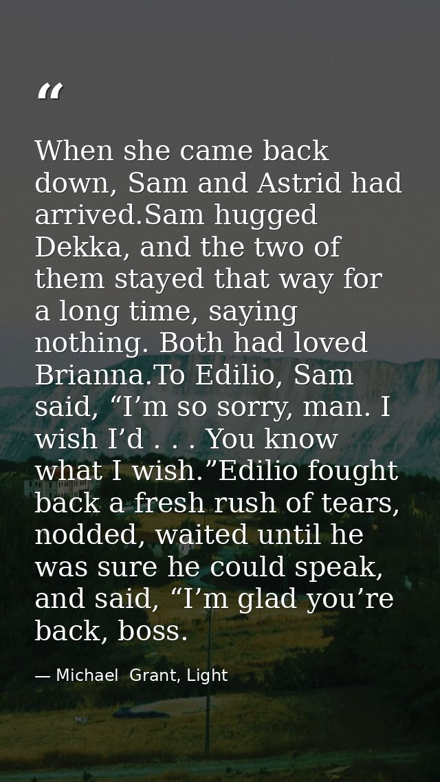 When she came back down, Sam and Astrid had arrived.Sam hugged Dekka, and the two of them stayed that way for a long tim — Michael  Grant, Light