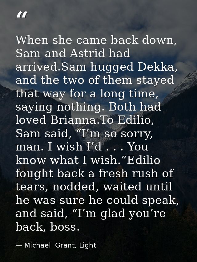 When she came back down, Sam and Astrid had arrived.Sam hugged Dekka, and the two of them stayed that way for a long tim — Michael  Grant, Light