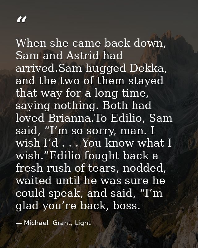 When she came back down, Sam and Astrid had arrived.Sam hugged Dekka, and the two of them stayed that way for a long tim — Michael  Grant, Light