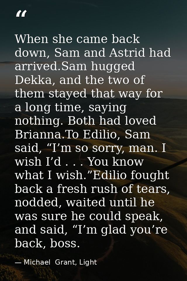 When she came back down, Sam and Astrid had arrived.Sam hugged Dekka, and the two of them stayed that way for a long tim — Michael  Grant, Light