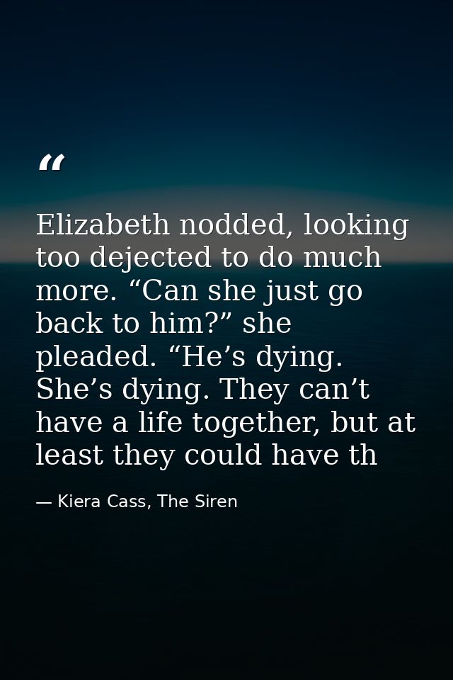 Elizabeth nodded, looking too dejected to do much more. “Can she just go back to him?” she pleaded. “He’s dying. She’s d — Kiera Cass, The Siren