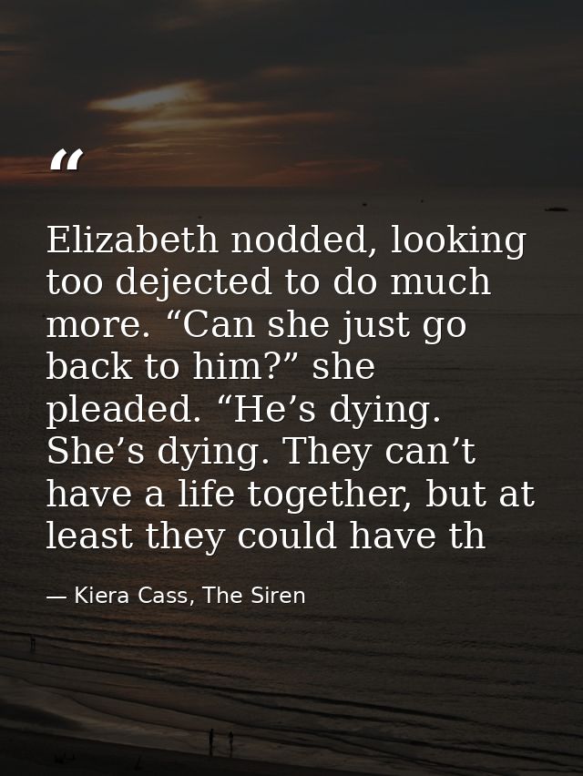 Elizabeth nodded, looking too dejected to do much more. “Can she just go back to him?” she pleaded. “He’s dying. She’s d — Kiera Cass, The Siren