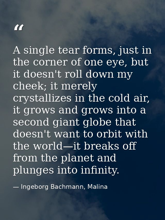 A single tear forms, just in the corner of one eye, but it doesn't roll down my cheek; it merely crystallizes in the col — Ingeborg Bachmann, Malina