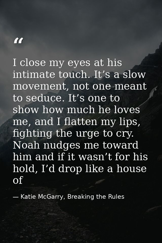 I close my eyes at his intimate touch. It’s a slow movement, not one meant to seduce. It’s one to show how much he loves — Katie McGarry, Breaking the Rules
