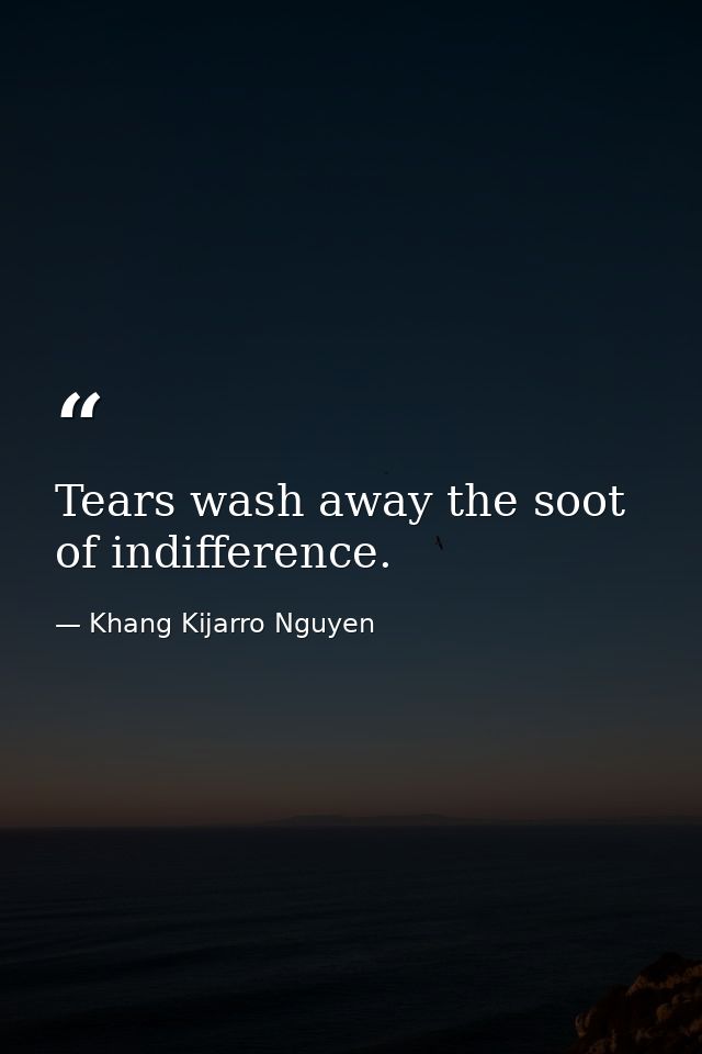 Tears wash away the soot of indifference. — Khang Kijarro Nguyen