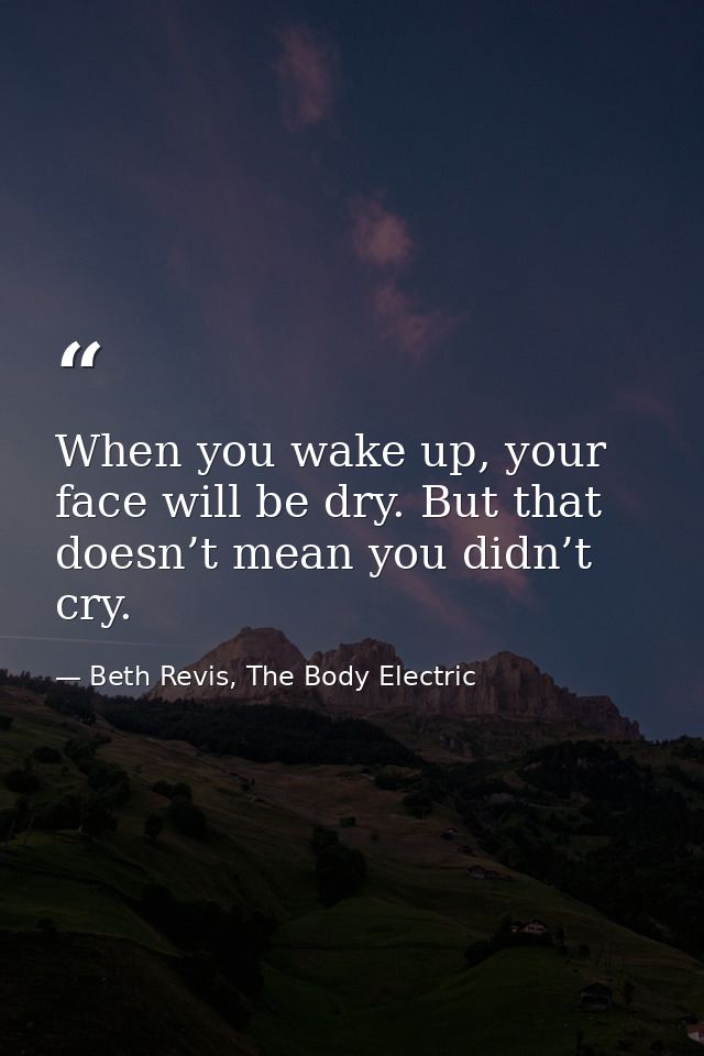 When you wake up, your face will be dry. But that doesn’t mean you didn’t cry. — Beth Revis, The Body Electric